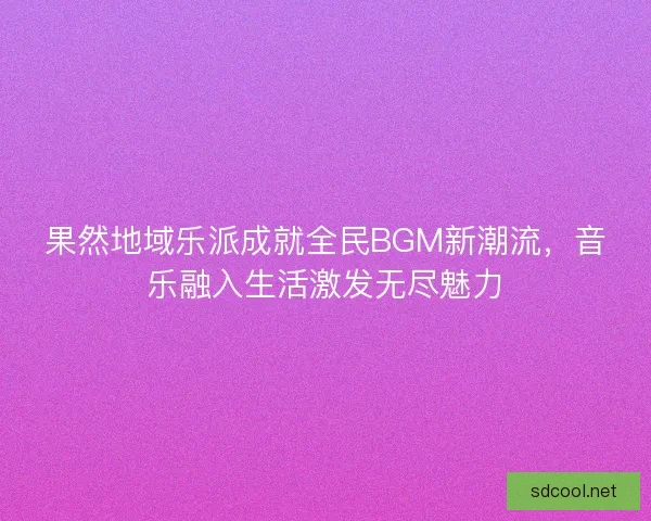 果然地域乐派成就全民BGM新潮流，音乐融入生活激发无尽魅力