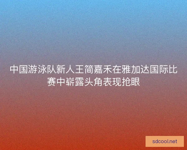 中国游泳队新人王简嘉禾在雅加达国际比赛中崭露头角表现抢眼