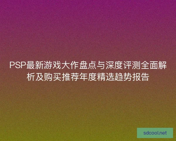 PSP最新游戏大作盘点与深度评测全面解析及购买推荐年度精选趋势报告