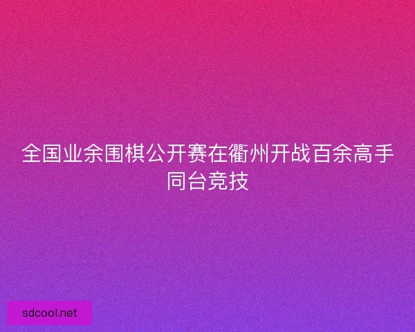 全国业余围棋公开赛在衢州开战百余高手同台竞技