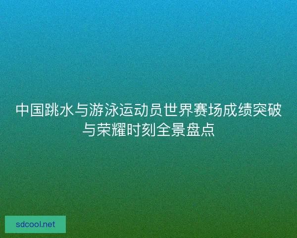 中国跳水与游泳运动员世界赛场成绩突破与荣耀时刻全景盘点